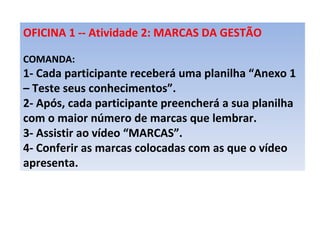 OFICINA 1 -- Atividade 2: MARCAS DA GESTÃO   COMANDA:  1- Cada participante receberá uma planilha “Anexo 1 – Teste seus conhecimentos”. 2- Após, cada participante preencherá a sua planilha com o maior número de marcas que lembrar. 3- Assistir ao vídeo “MARCAS”. 4- Conferir as marcas colocadas com as que o vídeo apresenta.  