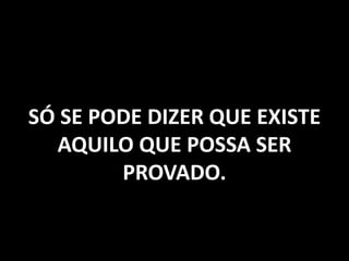 SÓ SE PODE DIZER QUE EXISTE
AQUILO QUE POSSA SER
PROVADO.
 