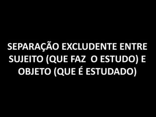 SEPARAÇÃO EXCLUDENTE ENTRE
SUJEITO (QUE FAZ O ESTUDO) E
OBJETO (QUE É ESTUDADO)
 