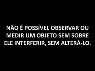 NÃO É POSSÍVEL OBSERVAR OU
MEDIR UM OBJETO SEM SOBRE
ELE INTERFERIR, SEM ALTERÁ-LO.
 