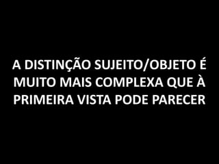 A DISTINÇÃO SUJEITO/OBJETO É
MUITO MAIS COMPLEXA QUE À
PRIMEIRA VISTA PODE PARECER
 