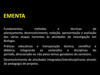 Fundamentos, métodos e técnicas de
planejamento, desenvolvimento, redação, apresentação e avaliação
das várias etapas inerentes às atividades de investigação em
Biologia.
Práticas educativas e transposição técnica, científica e
didática, integrando os conteúdos e disciplinas do
período, direcionado ou não pelos temas geradores do semestre.
Desenvolvimento de atividades integradas/interdisciplinares através
da pedagogia de projetos.
EMENTA
 