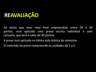 Ao aluno que tiver nota final cmpreendida entre 30 e 59
pontos, será aplicada uma prova escrita individual e sem
consulta, que terá o valor de 30 pontos.
A prova será aplicada na última aula teórica do semestre.
O conteúdo da prova compreende as unidades de 1 a 5.
REAVALIAÇÃO
 
