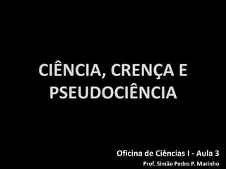 CIÊNCIA, CRENÇA E
PSEUDOCIÊNCIA
Oficina de Ciências I - Aula 3
Prof. Simão Pedro P. Marinho
 