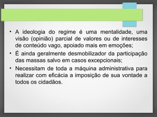 • A ideologia do regime é uma mentalidade, uma
visão (opinião) parcial de valores ou de interesses
de conteúdo vago, apoiado mais em emoções;
• É ainda geralmente desmobilizador da participação
das massas salvo em casos excepcionais;
• Necessitam de toda a máquina administrativa para
realizar com eficácia a imposição de sua vontade a
todos os cidadãos.
 