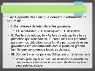 
Livro Segundo das Leis que derivam diretamente da
natureza:
− I. Da natureza de três diferentes governos:

1.O republicano; 2. O monárquico; 3. O despótico.
− II. Das leis da educação • As leis da educação são as
primeiras que recebemos. E, como elas nos preparam
para sermos cidadãos, cada família particular deve ser
governada em conformidade com o plano da grande
família que compreende todas as demais.
− III: Do que é o amor pela república, em uma democracia

O amor pela república, em uma democracia,consiste no
próprio amor à democracia; e o amor da democracia é o
amor pela igualdade.
 