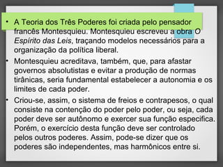 • A Teoria dos Três Poderes foi criada pelo pensador
francês Montesquieu. Montesquieu escreveu a obra O
Espírito das Leis, traçando modelos necessários para a
organização da política liberal.
• Montesquieu acreditava, também, que, para afastar
governos absolutistas e evitar a produção de normas
tirânicas, seria fundamental estabelecer a autonomia e os
limites de cada poder.
• Criou-se, assim, o sistema de freios e contrapesos, o qual
consiste na contenção do poder pelo poder, ou seja, cada
poder deve ser autônomo e exercer sua função especifica.
Porém, o exercício desta função deve ser controlado
pelos outros poderes. Assim, pode-se dizer que os
poderes são independentes, mas harmônicos entre si.
 