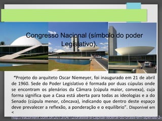 “Projeto do arquiteto Oscar Niemeyer, foi inaugurado em 21 de abril
de 1960. Sede do Poder Legislativo é formada por duas cúpulas onde
se encontram os plenários da Câmara (cúpula maior, convexa), cuja
forma significa que a Casa está aberta para todas as ideologias e a do
Senado (cúpula menor, côncava), indicando que dentro deste espaço
deve prevalecer a reflexão, a ponderação e o equilíbrio”. Disponível em
<
http://vaconferir.com.br/2013/04/12/brasilia-a-capital-federal-do-brasil-em-apenas-3-h
Congresso Nacional (símbolo do poder
Legislativo).
 
