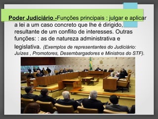 Poder Judiciário -Funções principais : julgar e aplicar
a lei a um caso concreto que lhe é dirigido,
resultante de um conflito de interesses. Outras
funções: : as de natureza administrativa e
legislativa. (Exemplos de representantes do Judiciário:
Juízes , Promotores, Desembargadores e Ministros do STF).
 