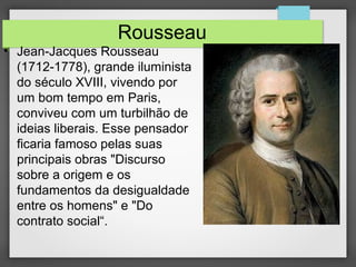 Rousseau
• Jean-Jacques Rousseau
(1712-1778), grande iluminista
do século XVIII, vivendo por
um bom tempo em Paris,
conviveu com um turbilhão de
ideias liberais. Esse pensador
ficaria famoso pelas suas
principais obras "Discurso
sobre a origem e os
fundamentos da desigualdade
entre os homens" e "Do
contrato social“.
 