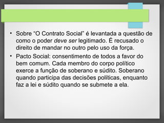 • Sobre “O Contrato Social” é levantada a questão de
como o poder deve ser legitimado. É recusado o
direito de mandar no outro pelo uso da força.
• Pacto Social: consentimento de todos a favor do
bem comum. Cada membro do corpo político
exerce a função de soberano e súdito. Soberano
quando participa das decisões políticas, enquanto
faz a lei e súdito quando se submete a ela.
 