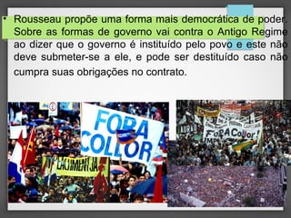 • Rousseau propõe uma forma mais democrática de poder.
Sobre as formas de governo vai contra o Antigo Regime
ao dizer que o governo é instituído pelo povo e este não
deve submeter-se a ele, e pode ser destituído caso não
cumpra suas obrigações no contrato.
 