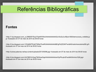 Referências Bibliográficas
Fontes
<http://1.bp.blogspot.com/_xL3ME5EYEqU/TIpkfAF8XxI/AAAAAAAAAGU/v0cZuUvJRjo/s1600/democracia_mafalda.jp
g> Acessado em 07 de maio de 2014 às 09:00 horas
<http://2.bp.blogspot.com/-YZ3xB0ZTEo8/T585p75veRI/AAAAAAAAABE/gFk2ZCliWTw/s640/calvinharodotira285.gif>
Acessado em 07 de maio de 2014 às 09:00 horas
<http://outras-palavras.net/wp-content/uploads/2013/05/86.jpg> Acessado em 07 de maio de 2014 às 09:00 horas
<http://4.bp.blogspot.com/-KA78BY6-Weg/TlkDAxeOqpI/AAAAAAAAAx4/GyP8-qdv2Fw/s640/tirinha1526.jpg>
Acessado em 07 de maio de 2014 às 09:00 horas
 
