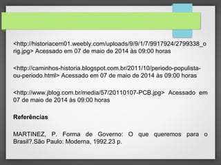 <http://historiacem01.weebly.com/uploads/9/9/1/7/9917924/2799338_o
rig.jpg> Acessado em 07 de maio de 2014 às 09:00 horas
<http://caminhos-historia.blogspot.com.br/2011/10/periodo-populista-
ou-periodo.html> Acessado em 07 de maio de 2014 às 09:00 horas
<http://www.jblog.com.br/media/57/20110107-PCB.jpg> Acessado em
07 de maio de 2014 às 09:00 horas
Referências
MARTINEZ, P. Forma de Governo: O que queremos para o
Brasil?.São Paulo: Moderna, 1992.23 p.
 