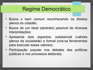 Regime Democrático
• Busca o bem comum reconhecendo os direitos
plenos do cidadão;
• Busca de um ideal (abstrato) passível de diversas
interpretações;
• Apresenta dois aspectos: substancial (valores
plenos da sociedade) e formal (cria-se ferramentas
para executar esses valores);
• Participação popular nos debates das políticas
públicas e nos processos eleitorais;
 