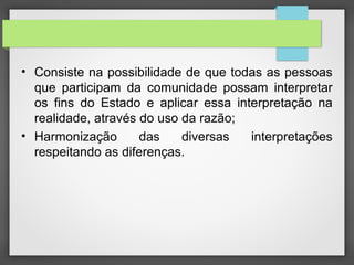 • Consiste na possibilidade de que todas as pessoas
que participam da comunidade possam interpretar
os fins do Estado e aplicar essa interpretação na
realidade, através do uso da razão;
• Harmonização das diversas interpretações
respeitando as diferenças.
 