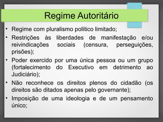 Regime Autoritário
• Regime com pluralismo político limitado;
• Restrições às liberdades de manifestação e/ou
reivindicações sociais (censura, perseguições,
prisões);
• Poder exercido por uma única pessoa ou um grupo
(fortalecimento do Executivo em detrimento ao
Judiciário);
• Não reconhece os direitos plenos do cidadão (os
direitos são ditados apenas pelo governante);
• Imposição de uma ideologia e de um pensamento
único;
 