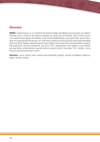 10
Glossário
5W2H – basicamente, é um checklist de determinadas atividades que precisam ser desen-
volvidas com o máximo de clareza possível por parte dos envolvidos. Ele funciona como
um mapeamento destas atividades, onde ficará estabelecido o que será feito, quem fará o
quê, em qual período de tempo, em qual área e todos os motivos pelos quais esta atividade
deve ser feita. Depois, deverá figurar nesta tabela como será feita esta atividade e quanto
ela custará em termos financeiros. Os cinco “Ws” representam (em inglês): o que (what),
por que (why), onde (where), quando (when) e quem (who). Já os dois “Hs” indicam: como
(how) e quanto custa (how much)
Genuíno – puro; natural; sem mistura nem alteração; próprio, natural, verdadeiro; legítimo,
exato; franco; sincero
 