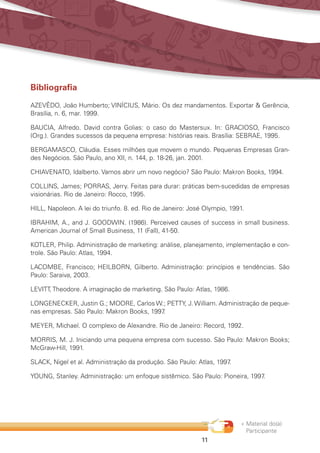 « Material do(a)
Participante
11
Bibliografia
AZEVÊDO, João Humberto; VINÍCIUS, Mário. Os dez mandamentos. Exportar  Gerência,
Brasília, n. 6, mar. 1999.
BAUCIA, Alfredo. David contra Golias: o caso do Mastersux. In: GRACIOSO, Francisco
(Org.). Grandes sucessos da pequena empresa: histórias reais. Brasília: SEBRAE, 1995.
BERGAMASCO, Cláudia. Esses milhões que movem o mundo. Pequenas Empresas Gran-
des Negócios. São Paulo, ano XII, n. 144, p. 18-26, jan. 2001.
CHIAVENATO, Idalberto. Vamos abrir um novo negócio? São Paulo: Makron Books, 1994.
COLLINS, James; PORRAS, Jerry. Feitas para durar: práticas bem-sucedidas de empresas
visionárias. Rio de Janeiro: Rocco, 1995.
HILL, Napoleon. A lei do triunfo. 8. ed. Rio de Janeiro: José Olympio, 1991.
IBRAHIM, A., and J. GOODWIN. (1986). Perceived causes of success in small business.
American Journal of Small Business, 11 (Fall), 41-50.
KOTLER, Philip. Administração de marketing: análise, planejamento, implementação e con-
trole. São Paulo: Atlas, 1994.
LACOMBE, Francisco; HEILBORN, Gilberto. Administração: princípios e tendências. São
Paulo: Saraiva, 2003.
LEVITT, Theodore. A imaginação de marketing. São Paulo: Atlas, 1986.
LONGENECKER, Justin G.; MOORE, Carlos W.; PETTY, J. William. Administração de peque-
nas empresas. São Paulo: Makron Books, 1997.
MEYER, Michael. O complexo de Alexandre. Rio de Janeiro: Record, 1992.
MORRIS, M. J. Iniciando uma pequena empresa com sucesso. São Paulo: Makron Books;
McGraw-Hill, 1991.
SLACK, Nigel et al. Administração da produção. São Paulo: Atlas, 1997.
YOUNG, Stanley. Administração: um enfoque sistêmico. São Paulo: Pioneira, 1997.
 