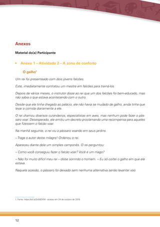 12
Anexos
Material do(a) Participante
•	 Anexo 1 – Atividade 2 – A zona de conforto
O galho1
Um rei foi presenteado com dois jovens falcões.
Este, imediatamente contratou um mestre em falcões para treiná-los.
Depois de vários meses, o instrutor disse ao rei que um dos falcões foi bem-educado, mas
não sabia o que estava acontecendo com o outro.
Desde que ele tinha chegado ao palácio, ele não havia se mudado de galho, ainda tinha que
levar a comida diariamente a ele.
O rei chamou diversos curandeiros, especialistas em aves, mas nenhum pode fazer o pás-
saro voar. Desesperado, ele emitiu um decreto proclamando uma recompensa para aqueles
que fizessem o falcão voar.
Na manhã seguinte, o rei viu o pássaro voando em seus jardins.
– Traga o autor deste milagre! Ordenou o rei.
Apareceu diante dele um simples camponês. O rei perguntou:
– Como você conseguiu fazer o falcão voar? Você é um mago?
– Não foi muito difícil meu rei – disse sorrindo o homem. – Eu só cortei o galho em que ele
estava.
Naquela ocasião, o pássaro foi deixado sem nenhuma alternativa senão levantar voo.
1.	Fonte: https://bit.ly/2o0dDVW - acesso em 24 de outubro de 2019.
 
