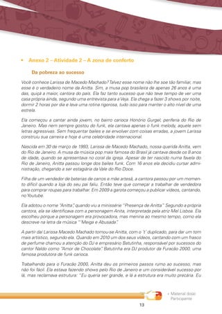 « Material do(a)
Participante
13
•	 Anexo 2 – Atividade 2 – A zona de conforto
Da pobreza ao sucesso
Você conhece Larissa de Macedo Machado?Talvez esse nome não lhe soe tão familiar, mas
esse é o verdadeiro nome da Anitta. Sim, a musa pop brasileira de apenas 26 anos é uma
das, quiçá a maior, cantora do país. Ela faz tanto sucesso que não teve tempo de ver uma
casa própria ainda, segundo uma entrevista para a Veja. Ela chega a fazer 3 shows por noite,
dormir 2 horas por dia e leva uma rotina rigorosa, tudo isso para manter o alto nível de uma
estrela.
Ela começou a cantar ainda jovem, no bairro carioca Honório Gurgel, periferia do Rio de
Janeiro. Mas nem sempre gostou do funk, ela cantava apenas o funk melody, aquele sem
letras agressivas. Sem frequentar bailes e se envolver com coisas erradas, a jovem Larissa
construiu sua carreira e hoje é uma celebridade internacional.
Nascida em 30 de março de 1993, Larissa de Macedo Machado, nossa querida Anitta, vem
do Rio de Janeiro. A musa da música pop mais famosa do Brasil já cantava desde os 8 anos
de idade, quando se apresentava no coral da igreja. Apesar de ter nascido numa favela do
Rio de Janeiro, Anitta passou longe dos bailes funk. Com 16 anos ela decidiu cursar admi-
nistração, chegando a ser estagiária da Vale do Rio Doce.
Filha de um vendedor de baterias de carros e mãe artesã, a cantora passou por um momen-
to difícil quando a loja do seu pai faliu. Então teve que começar a trabalhar de vendedora
para comprar roupas para trabalhar. Em 2009 a garota começou a publicar vídeos, cantando,
no Youtube.
Ela adotou o nome “Anitta”, quando viu a minissérie “Presença de Anitta” Segundo a própria
cantora, ela se identificava com a personagem Anita, interpretada pela atriz Mel Lisboa. Ela
escolheu porque a personagem era provocadora, mas menina ao mesmo tempo, como ela
descreve na letra da música “‘Meiga e Abusada”.
A partir daí Larissa Macedo Machado tornou-se Anitta, com o ‘t’ duplicado, para dar um tom
mais artístico, segundo ela. Quando em 2010 um dos seus vídeos, cantando com um frasco
de perfume chamou a atenção do DJ e empresário Batutinha, responsável por sucessos do
cantor Naldo como “Amor de Chocolate”. Batutinha era DJ produtor da Furacão 2000, uma
famosa produtora de funk carioca.
Trabalhando para o Furacão 2000, Anitta deu os primeiros passos rumo ao sucesso, mas
não foi fácil. Ela estava fazendo shows pelo Rio de Janeiro e um considerável sucesso por
lá, mas reclamava estrutura: “Eu queria ser grande, e lá a estrutura era muito precária. Eu
 