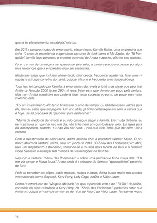 14
queria ter planejamento, estratégia”, relatou.
Em 2012 a cantora mudou de empresário, ela conheceu Kamilla Fialho, uma empresária que
tinha 10 anos de experiência e agenciado cantores de funk como o Mc Sapão, do “Tô Tran-
quilão”. Kamilla logo percebeu o enorme potencial de Anitta e apostou alto no seu sucesso.
Porém, antes de começar a se apresentar para valer, a cantora precisaria passar por algu-
mas mudanças que a empresária dizia ser essenciais.
Mudanças estas que incluíam alimentação balanceada, frequentar academia, fazer uma ri-
noplastia (cirurgia corretiva do nariz), colocar silicone e frequentar uma fonoaudióloga.
Tudo isso foi bancado por Kamilla; a empresária não revela o total, mas disse que para tirar
Anitta da Furacão 2000 foram 260 mil reais. Valor este que deveria ser pago pela cantora.
Mas nem Anitta acreditava que poderia fazer tanto sucesso ao ponto de pagar esse valor
investido nela.
“Foi um investimento alto tanto financeiro quanto de tempo. Eu adiantei esses valores para
ela, mas eu sabia que ela pagaria. Um ano atrás, já tinha certeza que ela seria a estrela que
é hoje. Ela só precisava de ‘gasolina’ para deslanchar”.
“Morria de medo de dar errado e eu não conseguir pagar a Kamilla. Era muito dinheiro, eu
nem sonhava em ganhar isso um dia, não tinha nem um quinto desse valor. Eu ligava para
ela desesperada, falando: ‘Eu não vou ser nada’. Tinha que virar, tinha que dar certo”, diz a
cantora.
Com o investimento da empresária, Anitta assinou com a produtora Warner Music. O pri-
meiro álbum da cantora “Anitta, saiu em junho de 2013. “O Show das Poderosas“, em abril,
teve um lançamento estrondoso, tornando-se a música mais tocada do país e o primeiro
vídeo brasileiro a alcançar 100 milhões de visualizações no Youtube.
Segundo a cantora, “Show das Poderosas” é sobre uma garota que tinha inveja dela: “Ela
me via dançar e ficava louca”. Anitta ainda é a criadora do famoso “quadradinho”, passinho
de funk.
Pode-se perceber em clipes, estilo musical, roupas e letras, Anitta busca muito nos artistas
internacionais como Beyoncé, Katy Parry, Lady Gaga, Ke$ha e Major Lazer.
Como na introdução de “Meiga e Abusada”, na qual é parecida com a de “TikTok”, da Ke$ha,
contendo no clipe referência a Katy Parry. No “Show das Poderosas” podemos notar que
Anitta introduziu um sample similar ao de “Pon de Floor”, do Major Lazer. Também é muito
 