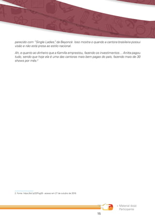 « Material do(a)
Participante
15
parecido com “Single Ladies”, da Beyoncé. Isso mostra o quando a cantora brasileira possui
visão e não está presa ao estilo nacional.
Ah, e quanto ao dinheiro que a Kamilla emprestou, fazendo os investimentos… Anitta pagou
tudo, sendo que hoje ela é uma das cantoras mais bem pagas do país, fazendo mais de 30
shows por mês.2
2.	Fonte: https://bit.ly/32Pxg28 - acesso em 27 de outubro de 2019.
 