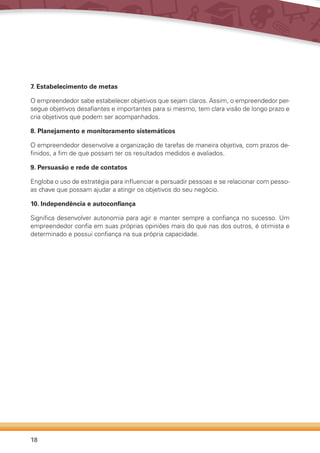 18
7. Estabelecimento de metas
O empreendedor sabe estabelecer objetivos que sejam claros. Assim, o empreendedor per-
segue objetivos desafiantes e importantes para si mesmo, tem clara visão de longo prazo e
cria objetivos que podem ser acompanhados.
8. Planejamento e monitoramento sistemáticos
O empreendedor desenvolve a organização de tarefas de maneira objetiva, com prazos de-
finidos, a fim de que possam ter os resultados medidos e avaliados.
9. Persuasão e rede de contatos
Engloba o uso de estratégia para influenciar e persuadir pessoas e se relacionar com pesso-
as chave que possam ajudar a atingir os objetivos do seu negócio.
10. Independência e autoconfiança
Significa desenvolver autonomia para agir e manter sempre a confiança no sucesso. Um
empreendedor confia em suas próprias opiniões mais do que nas dos outros, é otimista e
determinado e possui confiança na sua própria capacidade.
 