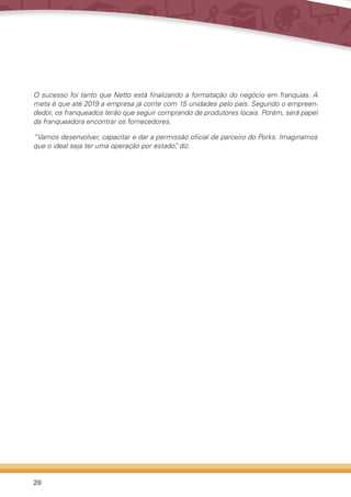20
O sucesso foi tanto que Netto está finalizando a formatação do negócio em franquias. A
meta é que até 2019 a empresa já conte com 15 unidades pelo país. Segundo o empreen-
dedor, os franqueados terão que seguir comprando de produtores locais. Porém, será papel
da franqueadora encontrar os fornecedores.
“Vamos desenvolver, capacitar e dar a permissão oficial de parceiro do Porks. Imaginamos
que o ideal seja ter uma operação por estado”, diz.
 