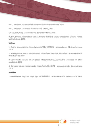 « Material do(a)
Participante
9
HILL, Napoleon. Quem pensa enriquece. Fundamento Editora, 2015.
HILL, Napoleon. As leis do sucesso. Faro Editora, 2017.
MCKEOWN, Greg. Essencialismo. Editora Sextante, 2015.
RUBIN, Débora. O florista da web. A história de Clóvis Souza, fundador da Giuliana Flores.
Matrix Editora, 2013.
Vídeos
1. Qual o seu propósito: https://youtu.be/D4gnX9FRLYk - acessado em 24 de outubro de
2019
2. A coragem de viver o seu propósito: https://youtu.be/mVX_mnxMDyo - acessado em 24
de outubro de 2019
3. Como mudar sua vida em um passo: https://youtu.be/CJ7DelVD5vc - acessado em 24 de
outubro de 2019
4. Como os líderes inspiram ação: https://bit.ly/1O4OXAE - acessado em 24 de outubro de
2019
Notícias
1. 400 ideias de negócios: https://glo.bo/2MEMPnU - acessado em 24 de outubro de 2019
 
