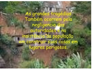 As grandes tragédias Também ocorrem pela negligencia das autoridades e na insistência da população  em construir suas casas em lugares perigosos. 