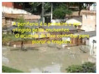 A periferia é a primeira a ser atingida pelas enchentes. O acumulo de lixo contribui para piorar a tragédia. 