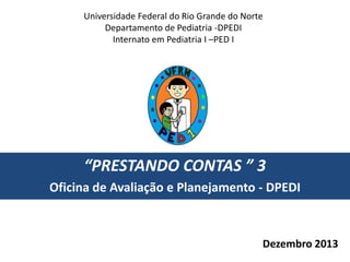 Universidade Federal do Rio Grande do Norte
Departamento de Pediatria -DPEDI
Internato em Pediatria I –PED I

“PRESTANDO CONTAS ” 3
Oficina de Avaliação e Planejamento - DPEDI

Dezembro 2013

 
