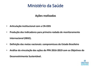 Ministério da Saúde
• Articulação institucional com a CN-ODS
• Produção dos Indicadores para primeira rodada de monitoramento
internacional (IBGE).
• Definição das metas nacionais: compromissos do Estado Brasileiro
• Análise da vinculação das ações do PPA 2016-2019 com os Objetivos do
Desenvolvimento Sustentável.
Ações realizadas
 