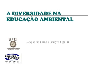 A DIVERSIDADE NA EDUCAÇÃO AMBIENTAL Jacqueline Girão e Jessyca Ugolini  