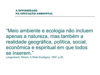 “ Meio ambiente e ecologia não incluem apenas a natureza, mas também a realidade geográfica, política, social, econômica e espiritual em que todos se inserem.” Langenbach, Miriam, A Rede Ecológica. 1997, p.36. A DIVERSIDADE  NA EDUCAÇÃO AMBIENTAL 