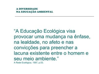 “ A Educação Ecológica visa provocar uma mudança na ênfase, na lealdade, no afeto e nas convicções para preencher a lacuna existente entre o homem e seu meio ambiente.” A Rede Ecológica. 1997, p.53. A DIVERSIDADE  NA EDUCAÇÃO AMBIENTAL 