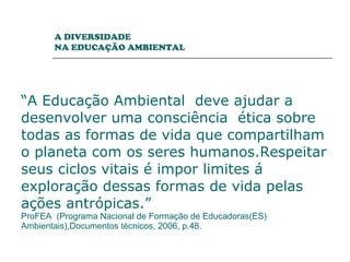   “ A Educação Ambiental  deve ajudar a desenvolver uma consciência  ética sobre todas as formas de vida que compartilham o planeta com os seres humanos.Respeitar seus ciclos vitais é impor limites á exploração dessas formas de vida pelas ações antrópicas.”   ProFEA  (Programa Nacional de Formação de Educadoras(ES) Ambientais),Documentos técnicos, 2006, p.48. A DIVERSIDADE  NA EDUCAÇÃO AMBIENTAL 