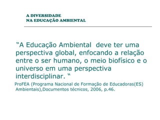 “ A Educação Ambiental  deve ter uma perspectiva global, enfocando a relação entre o ser humano, o meio biofísico e o universo em uma perspectiva interdisciplinar. “ ProFEA (Programa Nacional de Formação de Educadoras(ES) Ambientais),Documentos técnicos, 2006, p.46.  A DIVERSIDADE  NA EDUCAÇÃO AMBIENTAL 