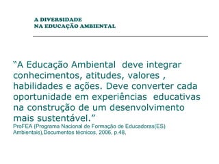 “ A Educação Ambiental  deve integrar conhecimentos, atitudes, valores , habilidades e ações. Deve converter cada oportunidade em experiências  educativas na construção de um desenvolvimento mais sustentável.”  ProFEA (Programa Nacional de Formação de Educadoras(ES) Ambientais),Documentos técnicos, 2006, p.48 .  A DIVERSIDADE  NA EDUCAÇÃO AMBIENTAL 
