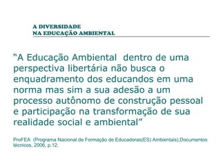 “ A Educação Ambiental  dentro de uma perspectiva libertária não busca o enquadramento dos educandos em uma norma mas sim a sua adesão a um processo autônomo de construção pessoal e participação na transformação de sua realidade social e ambiental” ProFEA  (Programa Nacional de Formação de Educadoras(ES) Ambientais),Documentos técnicos, 2006, p.12. A DIVERSIDADE  NA EDUCAÇÃO AMBIENTAL 