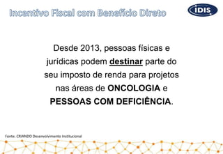 Desde 2013, pessoas físicas e
jurídicas podem destinar parte do
seu imposto de renda para projetos
nas áreas de ONCOLOGIA e
PESSOAS COM DEFICIÊNCIA.
Fonte: CRIANDO Desenvolvimento Institucional
 