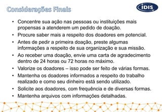 • Concentre sua ação nas pessoas ou instituições mais
propensas a atenderem um pedido de doação.
• Procure saber mais a respeito dos doadores em potencial.
• Antes de pedir a primeira doação, preste algumas
informações a respeito de sua organização e sua missão.
• Ao receber uma doação, envie uma carta de agradecimento
dentro de 24 horas ou 72 horas no máximo.
• Valorize os doadores – isso pode ser feito de várias formas.
• Mantenha os doadores informados a respeito do trabalho
realizado e como seu dinheiro está sendo utilizado.
• Solicite aos doadores, com frequência e de diversas formas.
• Mantenha arquivos com informações detalhadas.
 
