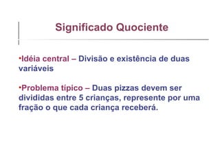 Significado Quociente   Idéia central –   Divisão e existência de duas variáveis Problema típico –   Duas pizzas devem ser divididas entre 5 crianças, represente por uma fração o que cada criança receberá. 