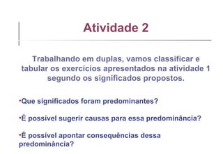 Atividade 2 Trabalhando em duplas, vamos classificar e tabular os exercícios apresentados na atividade 1 segundo os significados propostos.   Que significados foram predominantes? É possível sugerir causas para essa predominância? É possível apontar consequências dessa predominância? 