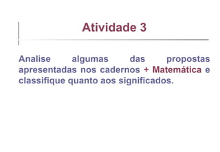 Atividade 3 Analise algumas das propostas apresentadas nos cadernos  + Matemática  e classifique quanto aos significados. 