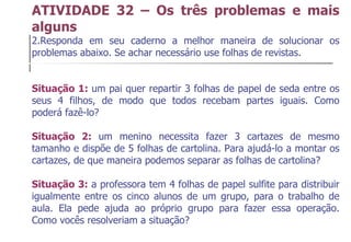 ATIVIDADE 32 – Os três problemas e mais alguns Responda em seu caderno a melhor maneira de solucionar os problemas abaixo. Se achar necessário use folhas de revistas. Situação 1:  um pai quer repartir 3 folhas de papel de seda entre os seus 4 filhos, de modo que todos recebam partes iguais. Como poderá fazê-lo? Situação 2:  um menino necessita fazer 3 cartazes de mesmo tamanho e dispõe de 5 folhas de cartolina. Para ajudá-lo a montar os cartazes, de que maneira podemos separar as folhas de cartolina? Situação 3:  a professora tem 4 folhas de papel sulfite para distribuir igualmente entre os cinco alunos de um grupo, para o trabalho de aula. Ela pede ajuda ao próprio grupo para fazer essa operação. Como vocês resolveriam a situação? 