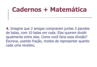 Cadernos + Matemática 4.  Imagine que 2 amigas compraram juntas 3 pacotes de balas, com 10 balas em cada. Elas querem dividir igualmente entre elas. Como você faria essa divisão? Escreva, usando fração, modos de representar quanto cada uma recebeu. 