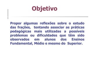 Objetivo Propor algumas reflexões sobre o estudo das frações,  tentando associar as práticas pedagógicas mais utilizadas a possíveis problemas ou dificuldades que têm sido observados em alunos dos Ensinos Fundamental, Médio e mesmo do  Superior. 