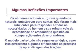 Algumas Reflexões Importantes Os números racionais surgiram quando os naturais, que servem para contar, não foram mais suficientes para responder a todas as necessidades do homem e sua origem veio da necessidade de responder à questão da comparação entre duas grandezas.  O modelo parte-todo não segue essa lógica, e por isso acrescenta algumas dificuldades ao processo de aprendizagem das frações.  